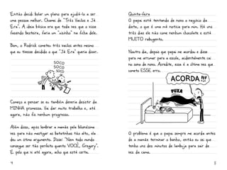 Então decidi bolar um plano para ajudá-lo a ser        Quinta-feira
uma pessoa melhor. Chamei de “Três Vacilos e Já        O papai está tentando de novo o negócio da
Era”. A ideia básica era que toda vez que o visse      dieta, o que é uma má notícia para mim. Há uns
fazendo besteira, faria um “xizinho” na ficha dele.    três dias ele não come nenhum chocolate e está
                                                       mUiTO rabugento.
Bom, o Rodrick cometeu três vacilos antes mesmo
que eu tivesse decidido o que “Já Era” queria dizer.   Noutro dia, depois que papai me acordou e disse
                                                       para me arrumar para a escola, acidentalmente caí
                                                       no sono de novo. Acredite, essa é a última vez que
                                                       cometo ESSE erro.




Começo a pensar se eu também deveria desistir da
miNHa promessa. Vai dar muito trabalho e, até
agora, não fiz nenhum progresso.

Além disso, após lembrar a mamãe pela bilionésima
vez para não mastigar as batatinhas tão alto, ela      O problema é que o papai sempre me acorda antes
deu um ótimo argumento. Disse: “Nem todo mundo         de a mamãe terminar o banho, então eu sei que
consegue ser tão perfeito quanto VOCÊ, Gregory”.       tenho uns dez minutos de lambuja para sair de
E pelo que vi até agora, acho que está certa.          vez da cama.

4                                                                                                           5
 
