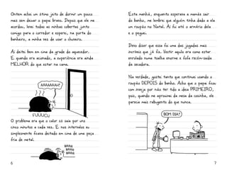 Ontem achei um ótimo jeito de dormir um pouco      Esta manhã, enquanto esperava a mamãe sair
mais sem deixar o papai bravo. Depois que ele me   do banho, me lembrei que alguém tinha dado a ela
acordou, levei todas as minhas cobertas junto      um roupão no Natal. Aí fui até o armário dela
comigo para o corredor e esperei, na porta do      e o peguei.
banheiro, a minha vez de usar o chuveiro.
                                                   Devo dizer que essa foi uma das jogadas mais
Aí deitei bem em cima da grade do aquecedor.       incríveis que já fiz. Vestir aquilo era como estar
E quando era acionado, a experiência era ainda     enrolado numa toalha enorme e fofa recém-saída
mELHOr do que estar na cama.                       da secadora.

                                                   Na verdade, gostei tanto que continuei usando o
                                                   roupão DEPOiS do banho. Acho que o papai ficou
                                                   com inveja por não ter tido a ideia primeiro,
                                                   pois, quando me aproximei da mesa da cozinha, ele
                                                   parecia mais rabugento do que nunca.

                                                                        BOM DIA
O problema era que o calor só saía por uns
cinco minutos a cada vez. E nos intervalos eu
simplesmente ficava deitado em cima de uma peça
fria de metal.




6                                                                                                       7
 