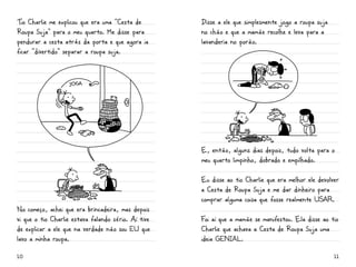 Tio Charlie me explicou que era uma “Cesta de        Disse a ele que simplesmente jogo a roupa suja
Roupa Suja” para o meu quarto. Me disse para         no chão e que a mamãe recolhe e leva para a
pendurar a cesta atrás da porta e que agora ia       lavanderia no porão.
ficar “divertido” separar a roupa suja.




                                                     E, então, alguns dias depois, tudo volta para o
                                                     meu quarto limpinho, dobrado e empilhado.

                                                     Eu disse ao tio Charlie que era melhor ele devolver
                                                     a Cesta de Roupa Suja e me dar dinheiro para
                                                     comprar alguma coisa que fosse realmente USar.
No começo, achei que era brincadeira, mas depois
vi que o tio Charlie estava falando sério. Aí tive   Foi aí que a mamãe se manifestou. Ela disse ao tio
de explicar a ele que na verdade não sou eu que      Charlie que achava a Cesta de Roupa Suja uma
lavo a minha roupa.                                  ideia GENiaL.

10                                                                                                    11
 