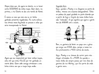 Depois disse que, de agora em diante, eu ia tomar    Segunda-feira
conta SOZiNHO da minha roupa. Quer dizer, na         Hoje, quando o Rowley e eu chegamos ao ponto de
prática, o tio Charlie me deu uma tarefa de Natal.   ônibus, tivemos uma surpresa desagradável. Tinha
                                                     um pedaço de papel grudado no poste dizendo que
É mesmo um saco que esse ano eu só tenha             a partir de hoje o trajeto do nosso ônibus havia
ganhado presentes vagabundos. Fiz muito esforço      sido “realocado”. O que significa que agora a gente
nos últimos meses bajulando as pessoas e achei que   tem de aNDar até a escola.
seria recompensado no Natal.




                                                     Bem, eu gostaria de bater um papo com o gênio
                                                     que surgiu com essa ideia, porque a nossa rua
                                                     fica praticamente a 400 metros da escola.

                                                     Hoje, Rowley e eu tivemos de correr para não
Agora que sou responsável por lavar minhas roupas,   chegar atrasados. E o PiOr foi quando o
acho até que estou FELiZ por ter ganhado um          nosso ônibus de sempre passou por nós cheio de
monte delas. Quem sabe consigo atravessar o ano      garotos da rua Whirley, que fica perto de onde
letivo inteiro sem que a roupa limpa acabe.          a gente mora.

12                                                                                                    13
 