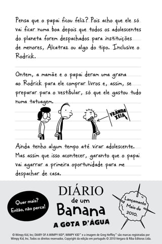 Pensa que o papai ficou feliz? Pois acho que ele só
   vai ficar numa boa depois que todos os adolescentes
   do planeta forem despachados para instituições
   de menores, Alcatraz ou algo do tipo. Inclusive o
   Rodrick.

   Ontem, a mamãe e o papai deram uma grana
   ao Rodrick para ele comprar livros e, assim, se
   preparar para o vestibular, só que ele gastou tudo
   numa tatuagem.




   Ainda tenho algum tempo até virar adolescente.
   Mas assim que isso acontecer, garanto que o papai
   vai agarrar a primeira oportunidade para me
   despachar de casa.

 Segunda-feira                        Diário
 Mannyaipassou a semana passada inteira levantando nto
  Quer m s?
                                                Lança
                                                      me
                                                 Maio
 da
Então,camaperca!meio da noite e descendo para o andare
       não no                                    2010
                                                      d
                                                      .
 de baixo.

   16
 © Wimpy Kid, Inc; DIARY OF A WIMPY KID®, WIMPY KID™ e a imagem de Greg Heffley™ são marcas registradas por
Wimpy Kid, Inc. Todos os direitos reservados. Copyright da edição em português © 2010 Vergara & Riba Editoras Ltda.
 