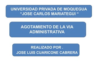 AGOTAMIENTO DE LA VIA ADMINISTRATIVA UNIVERSIDAD PRIVADA DE MOQUEGUA  “JOSE CARLOS MARIATEGUI “ REALIZADO POR . JOSE LUIS CUARICONE CABRERA 
