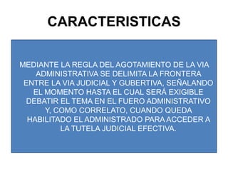 CARACTERISTICASMEDIANTE LA REGLA DEL AGOTAMIENTO DE LA VIA ADMINISTRATIVA SE DELIMITA LA FRONTERA ENTRE LA VIA JUDICIAL Y GUBERTIVA, SEÑALANDO EL MOMENTO HASTA EL CUAL SERÁ EXIGIBLE DEBATIR EL TEMA EN EL FUERO ADMINISTRATIVO Y, COMO CORRELATO, CUANDO QUEDA HABILITADO EL ADMINISTRADO PARA ACCEDER A LA TUTELA JUDICIAL EFECTIVA.