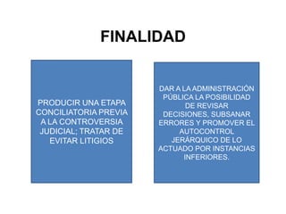 FINALIDADPRODUCIR UNA ETAPA CONCILIATORIA PREVIA A LA CONTROVERSIA JUDICIAL; TRATAR DE EVITAR LITIGIOSDAR A LA ADMINISTRACIÓN PÚBLICA LA POSIBILIDAD DE REVISAR DECISIONES, SUBSANAR ERRORES Y PROMOVER EL AUTOCONTROL JERÁRQUICO DE LO ACTUADO POR INSTANCIAS INFERIORES.