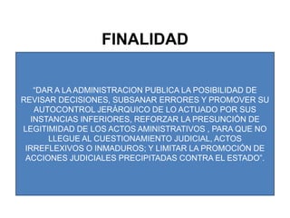 FINALIDAD“DAR A LA ADMINISTRACION PUBLICA LA POSIBILIDAD DE REVISAR DECISIONES, SUBSANAR ERRORES Y PROMOVER SU AUTOCONTROL JERÁRQUICO DE LO ACTUADO POR SUS INSTANCIAS INFERIORES, REFORZAR LA PRESUNCIÓN DE LEGITIMIDAD DE LOS ACTOS AMINISTRATIVOS , PARA QUE NO LLEGUE AL CUESTIONAMIENTO JUDICIAL, ACTOS IRREFLEXIVOS O INMADUROS; Y LIMITAR LA PROMOCIÓN DE ACCIONES JUDICIALES PRECIPITADAS CONTRA EL ESTADO”.