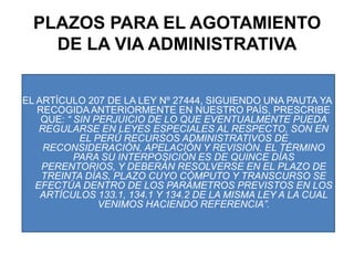 PLAZOS PARA EL AGOTAMIENTO DE LA VIA ADMINISTRATIVAEL ARTÍCULO 207 DE LA LEY Nº 27444, SIGUIENDO UNA PAUTA YA RECOGIDA ANTERIORMENTE EN NUESTRO PAÍS, PRESCRIBE QUE: “ SIN PERJUICIO DE LO QUE EVENTUALMENTE PUEDA REGULARSE EN LEYES ESPECIALES AL RESPECTO, SON EN EL PERÚ RECURSOS ADMINISTRATIVOS DE RECONSIDERACIÓN, APELACIÓN Y REVISIÓN. EL TÉRMINO PARA SU INTERPOSICIÓN ES DE QUINCE DÍAS PERENTORIOS, Y DEBERÁN RESOLVERSE EN EL PLAZO DE TREINTA DÍAS, PLAZO CUYO CÓMPUTO Y TRANSCURSO SE EFECTÚA DENTRO DE LOS PARÁMETROS PREVISTOS EN LOS ARTÍCULOS 133.1, 134.1 Y 134.2 DE LA MISMA LEY A LA CUAL VENIMOS HACIENDO REFERENCIA”.