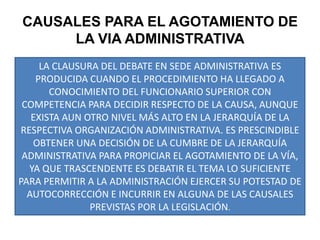 LA CLAUSURA DEL DEBATE EN SEDE ADMINISTRATIVA ES PRODUCIDA CUANDO EL PROCEDIMIENTO HA LLEGADO A CONOCIMIENTO DEL FUNCIONARIO SUPERIOR CON COMPETENCIA PARA DECIDIR RESPECTO DE LA CAUSA, AUNQUE EXISTA AUN OTRO NIVEL MÁS ALTO EN LA JERARQUÍA DE LA RESPECTIVA ORGANIZACIÓN ADMINISTRATIVA. ES PRESCINDIBLE OBTENER UNA DECISIÓN DE LA CUMBRE DE LA JERARQUÍA ADMINISTRATIVA PARA PROPICIAR EL AGOTAMIENTO DE LA VÍA, YA QUE TRASCENDENTE ES DEBATIR EL TEMA LO SUFICIENTE PARA PERMITIR A LA ADMINISTRACIÓN EJERCER SU POTESTAD DE AUTOCORRECCIÓN E INCURRIR EN ALGUNA DE LAS CAUSALES PREVISTAS POR LA LEGISLACIÓN.CAUSALES PARA EL AGOTAMIENTO DE LA VIA ADMINISTRATIVA