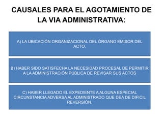 CAUSALES PARA EL AGOTAMIENTO DE LA VIA ADMINISTRATIVA: A) LA UBICACIÓN ORGANIZACIONAL DEL ÓRGANO EMISOR DEL ACTO.B) HABER SIDO SATISFECHA LA NECESIDAD PROCESAL DE PERMITIR A LA ADMINISTRACIÓN PÚBLICA DE REVISAR SUS ACTOSC) HABER LLEGADO EL EXPEDIENTE A ALGUNA ESPECIAL CIRCUNSTANCIA ADVERSA AL ADMINISTRADO QUE DEA DE DIFICIL REVERSIÓN.