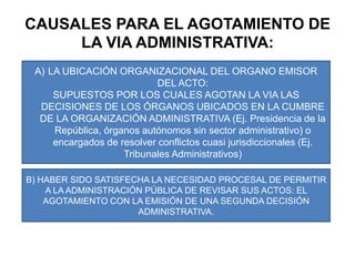 CAUSALES PARA EL AGOTAMIENTO DE LA VIA ADMINISTRATIVA:LA UBICACIÓN ORGANIZACIONAL DEL ORGANO EMISOR DEL ACTO:SUPUESTOS POR LOS CUALES AGOTAN LA VIA LAS DECISIONES DE LOS ÓRGANOS UBICADOS EN LA CUMBRE DE LA ORGANIZACIÓN ADMINISTRATIVA (Ej. Presidencia de la República, órganos autónomos sin sector administrativo) o encargados de resolver conflictos cuasi jurisdiccionales (Ej. Tribunales Administrativos)B) HABER SIDO SATISFECHA LA NECESIDAD PROCESAL DE PERMITIR A LA ADMINISTRACIÓN PÚBLICA DE REVISAR SUS ACTOS: EL AGOTAMIENTO CON LA EMISIÓN DE UNA SEGUNDA DECISIÓN ADMINISTRATIVA.