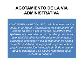 AGOTAMIENTO DE LA VIA ADMINISTRATIVACOMO AFIRMA VALDEZ CALLE, “…aún la administración mejor organizada e intencionada es susceptible de incurrir en error, o por lo menos, de dictar actos objetables por cualquier causa. por ello, producido un acto administrativo, los diferentes ordenamientos jurídicos le reconocen a los destinatarios de dichos actos la posibilidad de impugnarlos, ya sea ante la propia administración (de donde sin duda proviene aquella actuación) o en alguna repartición de la judicatura ordinaria”.