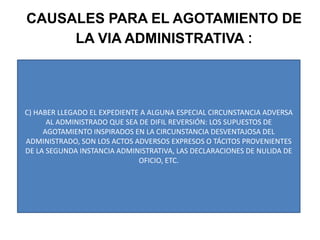 CAUSALES PARA EL AGOTAMIENTO DE LA VIA ADMINISTRATIVA :C) HABER LLEGADO EL EXPEDIENTE A ALGUNA ESPECIAL CIRCUNSTANCIA ADVERSA AL ADMINISTRADO QUE SEA DE DIFIL REVERSIÓN: LOS SUPUESTOS DE AGOTAMIENTO INSPIRADOS EN LA CIRCUNSTANCIA DESVENTAJOSA DEL ADMINISTRADO, SON LOS ACTOS ADVERSOS EXPRESOS O TÁCITOS PROVENIENTES DE LA SEGUNDA INSTANCIA ADMINISTRATIVA, LAS DECLARACIONES DE NULIDA DE OFICIO, ETC.