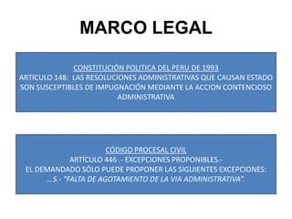 MARCO LEGALCONSTITUCIÓN POLITICA DEL PERU DE 1993ARTICULO 148:  LAS RESOLUCIONES ADMINISTRATIVAS QUE CAUSAN ESTADO SON SUSCEPTIBLES DE IMPUGNACIÓN MEDIANTE LA ACCION CONTENCIOSO ADMINISTRATIVACÓDIGO PROCESAL CIVILARTÍCULO 446 .- EXCEPCIONES PROPONIBLES.-EL DEMANDADO SÓLO PUEDE PROPONER LAS SIGUIENTES EXCEPCIONES:…5.- “FALTA DE AGOTAMIENTO DE LA VIA ADMINISTRATIVA”.