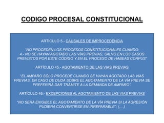 CODIGO PROCESAL CONSTITUCIONALARTÍCULO 5.- CAUSALES DE IMPROCEDENCIA“NO PROCEDEN LOS PROCESOS CONSTITUCIONALES CUANDO:4.- NO SE HAYAN AGOTADO LAS VÍAS PREVIAS, SALVO EN LOS CASOS PREVISTOS POR ESTE CÓDIGO Y EN EL PROCESO DE HABEAS CORPUS”ARTÍCULO 45.- AGOTAMIENTO DE LAS VIAS PREVIAS“EL AMPARO SÓLO PROCEDE CUANDO SE HAYAN AGOTADO LAS VÍAS PREVIAS. EN CASO DE DUDA SOBRE EL AGOTAMIENTO DE LA VÍA PREVIA SE PREFERIRÁ DAR TRÁMITE A LA DEMANDA DE AMPARO”.ARTÍCULO 46.- EXCEPCIONES AL AGOTAMIENTO DE LAS VIAS PREVIAS“NO SERA EXIGIBLE EL AGOTAMIENTO DE LA VÍA PREVIA SI LA AGRESIÓN PUDIERA CONVERTIRSE EN IRREPARABLE”; (,…)
