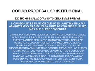 CODIGO PROCESAL CONSTITUCIONALEXCEPCIONES AL AGOTAMIENTO DE LAS VÍAS PREVIAS1. CUANDO UNA RESOLUCIÓN QUE NO ES LA ÚLTIMA EN LA VÍA  ADMINISTRATIVA ES EJECUTADA ANTES DE VENCERSE EL PLAZO PARA QUE QUEDE CONSENTIDA.UNO DE LOS ASPECTOS QUE DEBE TOMARSE EN CUENTA ES QUE EL ACTO LESIVO SE REVISTE A VECES DE UNA CIERTA FORMALIDAD. PUEDE TRATARSE DE UN ACTO ADMINISTRATIVO EN FORMA DE DECRETO, RESOLUCIÓN, DIRECTIVA O MEMORANDO QUE SE DIRIGE, EN VÍA DE NOTIFICACIÓN AL AFECTADO. LA LEY DEL PROCEDIMIENTO ADMINISTRATIVO GENERAL ESTABLECE LOS PLAZOS PARA IMPUGNAR LOS ACTOS QUE EL ADMINISTRADO CONSIDERA LESIVO DE SUS DERECHOS CONSTITUCIONALES. MIENTRAS ESE PLAZO NO HA TRANSCURRIDO, LA AUTORIDAD, FUNCIONARIO O PERSONA NO PUEDE EJECUTARLO, Y SI LO HACE, YA NO SERÁ NECESARIO EL AGOTAMIENTO DE LA VÍA PREVIA.