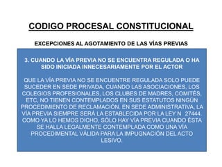 CODIGO PROCESAL CONSTITUCIONALEXCEPCIONES AL AGOTAMIENTO DE LAS VÍAS PREVIAS3. CUANDO LA VÍA PREVIA NO SE ENCUENTRA REGULADA O HA SIDO INICIADA INNECESARIAMENTE POR EL ACTORQUE LA VÍA PREVIA NO SE ENCUENTRE REGULADA SOLO PUEDE SUCEDER EN SEDE PRIVADA, CUANDO LAS ASOCIACIONES, LOS COLEGIOS PROFESIONALES, LOS CLUBES DE MADRES, COMITÉS, ETC, NO TIENEN CONTEMPLADOS EN SUS ESTATUTOS NINGÚN PROCEDIMIENTO DE RECLAMACIÓN. EN SEDE ADMINISTRATIVA, LA VÍA PREVIA SIEMPRE SERÁ LA ESTABLECIDA POR LA LEY N° 27444. COMO YA LO HEMOS DICHO, SÓLO HAY VÍA PREVIA CUANDO ÉSTA SE HALLA LEGALMENTE CONTEMPLADA COMO UNA VÍA PROCEDIMENTAL VÁLIDA PARA LA IMPUGNACIÓN DEL ACTO LESIVO.