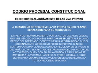CODIGO PROCESAL CONSTITUCIONALEXCEPCIONES AL AGOTAMIENTO DE LAS VÍAS PREVIAS4. CUANDO NO SE RESUELVE LA VÍA PREVIA EN LOS PLAZOS SEÑALADOS PARA SU RESOLUCIÓNLA FALTA DE PRONUNCIAMIENTO POR EL AUTOR DEL ACTO LESIVO, UNA VEZ VENCIDO LOS PLAZOS PARA DAR RESPUESTA AL RECLAMO PREVIO DEL AGRAVIADO, CONSTITUYE UNA ARBITRARIEDAD QUE EL ORDENAMIENTO JURÍDICO NO PUEDE SOPORTAR. SI NO SE CONTEMPLARA UNA CLÁUSULA COMO LA REGULADA EN EL INCISO 4) DEL ARTÍCULO 46°, EL AFECTADO ESTARÍA A MERCED DEL AUTOR DEL ACTO LESIVO, QUIEN CON SU SOLA OMISIÓN A PRONUNCIARSE IMPEDIRÍA A LA VÍCTIMA EL ACCESO AL PODER JUDICIAL, LO QUE SIGNIFICARÍA UNA MANIFIESTA VIOLACIÓN DE SU DERECHO A LA TUTELA PROCESAL EFECTIVA.