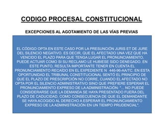 CODIGO PROCESAL CONSTITUCIONALEXCEPCIONES AL AGOTAMIENTO DE LAS VÍAS PREVIASEL CÓDIGO OPTA EN ESTE CASO POR LA PRESUNCIÓN JURIS ET DE JURE DEL SILENCIO NEGATIVO. ES DECIR, QUE EL AFECTADO UNA VEZ QUE HA VENCIDO EL PLAZO PARA QUE TENGA LUGAR EL PRONUNCIAMIENTO, PUEDE ACTUAR COMO SI SU RECLAMO LE HUBIESE SIDO DENEGADO. EN ESTE PUNTO, RESULTA IMPORTANTE TENER EN CUENTA EL PRONUNCIAMIENTO RECAÍDO EN EL EXPEDIENTE N° 446-96-AA/TC. EN ESTA OPORTUNIDAD EL TRIBUNAL CONSTITUCIONAL SENTÓ EL PRINCIPIO DE QUE EL PLAZO DE PRESCRIPCIÓN NO CORRE, CUANDO EL AFECTADO NO OPTA POR EL SILENCIO ADMINISTRATIVO SINO QUE PREFIERE ESPERAR EL PRONUNCIAMIENTO EXPRESO DE LA ADMINISTRACIÓN: "... NO PUEDE CONSIDERARSE QUE LA DEMANDA SE HAYA PRESENTADO FUERA DEL PLAZO DE CADUCIDAD, COMO CONSECUENCIA DE QUE EL DEMANDANTE SE HAYA ACOGIDO AL DERECHO A ESPERAR EL PRONUNCIAMIENTO EXPRESO DE LA ADMINISTRACIÓN EN UN TIEMPO PRUDENCIAL". 
