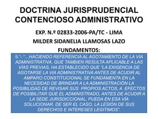 DOCTRINA JURISPRUDENCIAL CONTENCIOSO ADMINISTRATIVOEXP. N.º 02833-2006-PA/TC - LIMAMILDER SIDANELIA LLAMOSAS LAZOFUNDAMENTOS:5.”- “…HACIENDO REFERENCIA AL AGOTAMIENTO DE LA VIA  ADMINISTRATIVA, QUE TAMBIEN RESULTA APLICABLE A LAS VÍAS PREVIAS, HA ESTABLECIDO QUE “LA EXIGENCIA DE AGOTARSE LA VIA ADMINISTRATIVA ANTES DE ACUDIR AL AMPARO CONSTITUCIONAL SE FUNDAMENTA EN LA NECESIDAD DE BRINDAR A LA ADMINISTRACIÓN LA POSIBILIDAD DE REVISAR SUS  PROPIOS ACTOS, A  EFECTOS DE POSIBILITAR QUE EL ADMINISTRADO, ANTES DE ACUDIR A LA SEDE JURISDICCIONAL, PUEDA EN ESA VÍA SOLUCIONAR, DE SER EL CASO, LA LESIÓN DE SUS DERECHOS E INTERESES LEGITIMOS”.