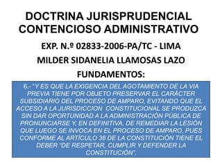 DOCTRINA JURISPRUDENCIAL CONTENCIOSO ADMINISTRATIVOEXP. N.º 02833-2006-PA/TC - LIMAMILDER SIDANELIA LLAMOSAS LAZOFUNDAMENTOS:6.- “Y ES QUE LA EXIGENCIA DEL AGOTAMIENTO DE LA VIA PREVIA TIENE POR OBJETO PRESERVAR EL CARÁCTER SUBSIDIARIO DEL PROCESO DE AMPARO, EVITANDO QUE EL ACCESO A LA JURISDICCION  CONSTITUCIONAL SE PRODUZCA SIN DAR OPORTUNIDAD A LA ADMINISTRACIÓN PÚBLICA DE PRONUNCIARSE Y, EN DEFINITIVA, DE REMEDIAR LA LESIÓN QUE LUEGO SE INVOCA EN EL PROCESO DE AMPARO, PUES CONFORME AL ARTÍCULO 38 DE LA CONSTITUCIÓN TIENE EL DEBER “DE RESPETAR, CUMPLIR Y DEFENDER LA CONSTITUCIÓN”.
