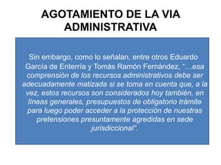 AGOTAMIENTO DE LA VIA ADMINISTRATIVASin embargo, como lo señalan, entre otros Eduardo García de Enterría y Tomás Ramón Fernández, “…esa comprensión de los recursos administrativos debe ser adecuadamente matizada si se toma en cuenta que, a la vez, estos recursos son considerados hoy también, en líneas generales, presupuestos de obligatorio trámite para luego poder acceder a la protección de nuestras pretensiones presuntamente agredidas en sede jurisdiccional”.