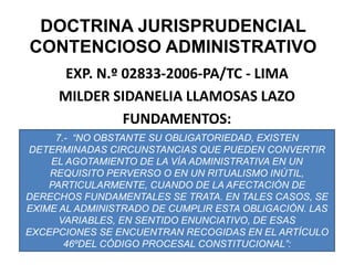 DOCTRINA JURISPRUDENCIAL CONTENCIOSO ADMINISTRATIVOEXP. N.º 02833-2006-PA/TC - LIMAMILDER SIDANELIA LLAMOSAS LAZOFUNDAMENTOS:7.-  “NO OBSTANTE SU OBLIGATORIEDAD, EXISTEN DETERMINADAS CIRCUNSTANCIAS QUE PUEDEN CONVERTIR EL AGOTAMIENTO DE LA VÍA ADMINISTRATIVA EN UN REQUISITO PERVERSO O EN UN RITUALISMO INÚTIL, PARTICULARMENTE, CUANDO DE LA AFECTACIÓN DE DERECHOS FUNDAMENTALES SE TRATA. EN TALES CASOS, SE EXIME AL ADMINISTRADO DE CUMPLIR ESTA OBLIGACIÓN. LAS VARIABLES, EN SENTIDO ENUNCIATIVO, DE ESAS EXCEPCIONES SE ENCUENTRAN RECOGIDAS EN EL ARTÍCULO 46ºDEL CÓDIGO PROCESAL CONSTITUCIONAL”: