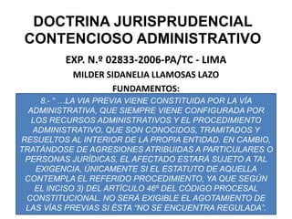 DOCTRINA JURISPRUDENCIAL CONTENCIOSO ADMINISTRATIVOEXP. N.º 02833-2006-PA/TC - LIMAMILDER SIDANELIA LLAMOSAS LAZOFUNDAMENTOS:8.- “ …LA VIA PREVIA VIENE CONSTITUIDA POR LA VÍA ADMINISTRATIVA, QUE SIEMPRE VIENE CONFIGURADA POR LOS RECURSOS ADMINISTRATIVOS Y EL PROCEDIMIENTO ADMINISTRATIVO, QUE SON CONOCIDOS, TRAMITADOS Y RESUELTOS AL INTERIOR DE LA PROPIA ENTIDAD. EN CAMBIO, TRATÁNDOSE DE AGRESIONES ATRIBUIDAS A PARTICULARES O PERSONAS JURÍDICAS, EL AFECTADO ESTARÁ SUJETO A TAL EXIGENCIA, ÚNICAMENTE SI EL ESTATUTO DE AQUELLA CONTEMPLA EL REFERIDO PROCEDIMIENTO, YA QUE SEGÚN  EL INCISO 3) DEL ARTÍCULO 46º DEL CÓDIGO PROCESAL CONSTITUCIONAL. NO SERÁ EXIGIBLE EL AGOTAMIENTO DE LAS VÍAS PREVIAS SI ÉSTA “NO SE ENCUENTRA REGULADA”.