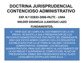 DOCTRINA JURISPRUDENCIAL CONTENCIOSO ADMINISTRATIVOEXP. N.º 02833-2006-PA/TC - LIMAMILDER SIDANELIA LLAMOSAS LAZOFUNDAMENTOS:9.- “ PARA QUE SE CUMPLA EL AGOTAMIENTO DE LA VÍA PREVIA, NO BASTA LA SOLA PRESENTACIÓN DE LOS RECURSOS ADMINISTRATIVOS POR PARTE DEL DEMANDANTE, SINO QUE ESTOS DEBEN CUMPLIR CON LOS REQUISITOS ESTABLECIDOS POR LA LEY PARA SU VALIDEZ Y EFICACIA ADMINISTRATIVA. ASIMISMO, LOS RECURSOS ADMINISTRATIVOS, PARA QUE DEN INICIO AL AGOTAMIENTO DE LA VIA PREVIA Y SUSPENDAN EL CÓMPUTO DEL PLAZO DE PRESCRIPCIÓN, DEBEN SER PRESENTADOS EN EL PLAZO LEGALMENTE ESTIPULADO PARA ELLO…” 