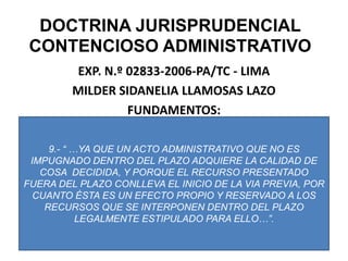 DOCTRINA JURISPRUDENCIAL CONTENCIOSO ADMINISTRATIVOEXP. N.º 02833-2006-PA/TC - LIMAMILDER SIDANELIA LLAMOSAS LAZOFUNDAMENTOS:9.- “ …YA QUE UN ACTO ADMINISTRATIVO QUE NO ES IMPUGNADO DENTRO DEL PLAZO ADQUIERE LA CALIDAD DE COSA  DECIDIDA, Y PORQUE EL RECURSO PRESENTADO FUERA DEL PLAZO CONLLEVA EL INICIO DE LA VIA PREVIA, POR CUANTO ÉSTA ES UN EFECTO PROPIO Y RESERVADO A LOS RECURSOS QUE SE INTERPONEN DENTRO DEL PLAZO LEGALMENTE ESTIPULADO PARA ELLO…”.