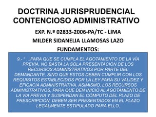 DOCTRINA JURISPRUDENCIAL CONTENCIOSO ADMINISTRATIVOEXP. N.º 02833-2006-PA/TC - LIMAMILDER SIDANELIA LLAMOSAS LAZOFUNDAMENTOS:9.- “ …PARA QUE SE CUMPLA EL AGOTAMIENTO DE LA VÍA PREVIA, NO BASTA LA SOLA PRESENTACIÓN DE LOS RECURSOS ADMINISTRATIVOS POR PARTE DEL DEMANDANTE, SINO QUE ESTOS DEBEN CUMPLIR CON LOS REQUISITOS ESTABLECIDOS POR LA LEY PARA SU VALIDEZ Y EFICACIA ADMINISTRATIVA. ASIMISMO, LOS RECURSOS ADMINISTRATIVOS, PARA QUE DEN INICIO AL AGOTAMIENTO DE LA VIA PREVIA Y SUSPENDAN EL CÓMPUTO DEL PLAZO DE PRESCRIPCIÓN, DEBEN SER PRESENTADOS EN EL PLAZO LEGALMENTE ESTIPULADO PARA ELLO, 