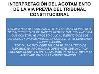 INTERPRETACIÓN DEL AGOTAMIENTO DE LA VIA PREVIA DEL TRIBUNAL CONSTITUCIONAL“LA EXIGENCIA DEL AGOTAMIENTO DE LAS VÍAS PREVIAS DEBE SER INTERPRETADA DE MANERA RESTRICTIVA, EN LA MEDIDA QUE CONSTITUYE UN OBSTACULO AL EJERCICIO DE LOS DERECHOS FUNDAMENTALES, EN CONCRETO , AL DERECHO A LA JURISDICCION,.“POR TAL MOTIVO, DEBE APLICARSE UN CRITERIO DE FLEXIBILIDAD, PRO HOMINE, QUE EVITAE QUE LA CITADA EXIGENCIA DERIVE EN UN FORMALISMO INÚTIL QUE IMPIDA LA JUSTICIABILIDAD DE LA ADMINISTRACIÓN…”.