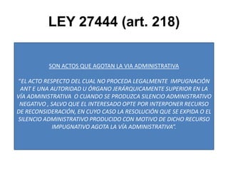 LEY 27444 (art. 218)SON ACTOS QUE AGOTAN LA VIA ADMINISTRATIVA“EL ACTO RESPECTO DEL CUAL NO PROCEDA LEGALMENTE  IMPUGNACIÓN ANT E UNA AUTORIDAD U ÓRGANO JERÁRQUICAMENTE SUPERIOR EN LA VÍA ADMINISTRATIVA  O CUANDO SE PRODUZCA SILENCIO ADMINISTRATIVO NEGATIVO , SALVO QUE EL INTERESADO OPTE POR INTERPONER RECURSO DE RECONSIDERACIÓN, EN CUYO CASO LA RESOLUCIÓN QUE SE EXPIDA O EL SILENCIO ADMINISTRATIVO PRODUCIDO CON MOTIVO DE DICHO RECURSO IMPUGNATIVO AGOTA LA VÍA ADMINISTRATIVA”.