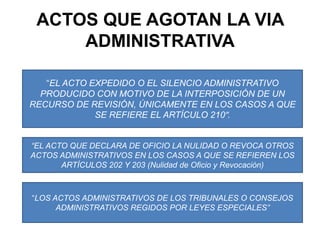 ACTOS QUE AGOTAN LA VIA ADMINISTRATIVA“EL ACTO EXPEDIDO O EL SILENCIO ADMINISTRATIVO PRODUCIDO CON MOTIVO DE LA INTERPOSICIÓN DE UN RECURSO DE REVISIÓN, ÚNICAMENTE EN LOS CASOS A QUE  SE REFIERE EL ARTÍCULO 210”.“EL ACTO QUE DECLARA DE OFICIO LA NULIDAD O REVOCA OTROS ACTOS ADMINISTRATIVOS EN LOS CASOS A QUE SE REFIEREN LOS ARTÍCULOS 202 Y 203 (Nulidad de Oficio y Revocación)“LOS ACTOS ADMINISTRATIVOS DE LOS TRIBUNALES O CONSEJOS ADMINISTRATIVOS REGIDOS POR LEYES ESPECIALES”