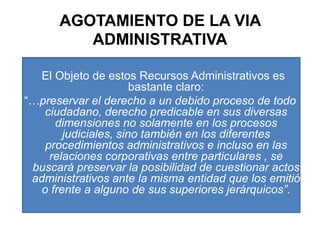 AGOTAMIENTO DE LA VIA ADMINISTRATIVAEl Objeto de estos Recursos Administrativos es bastante claro: “…preservar el derecho a un debido proceso de todo ciudadano, derecho predicable en sus diversas dimensiones no solamente en los procesos judiciales, sino también en los diferentes procedimientos administrativos e incluso en las relaciones corporativas entre particulares , se buscará preservar la posibilidad de cuestionar actos administrativos ante la misma entidad que los emitió o frente a alguno de sus superiores jerárquicos”.