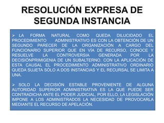 RESOLUCIÓN EXPRESA DE SEGUNDA INSTANCIALA FORMA NATURAL COMO QUEDA DILUCIDADO EL PROCEDIMIENTO      ADMINISTRATIVO ES CON LA OBTENCIÓN DE UN SEGUNDO PARECER DE LA ORGANIZACIÓN A CARGO DEL FUNCIONARIO SUPERIOR QUE EN VÍA DE RECURSO, CONOCE Y RESUELVE LA CONTROVERSIA GENERADA POR LA DECISIÓNPRIMIGENIA DE UN SUBALTERNO. CON LA APLICACIÓN DE ESTA CAUSAL EL PROCEDIMIENTO ADMINISTRATIVO ORDINARIO QUEDA SUJETA SÓLO A DOS INSTANCIAS Y EL RECURSAL SE LIMITA A UNA.