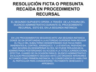    SOLO LA DECISIÓN ESTABLE PROVENIENTE DE ALGUNA AUTORIDAD SUPERIOR ADMINISTRATIVA ES LA QUE PUEDE SER CONTRADICHA ANTE EL PODER JUDICIAL, POR ELLO, LA LEGISLACIÓN IMPONE A LOS ADMINISTRADOS LA NECESIDAD DE PROVOCARLA MEDIANTE EL RECURSO DE APELACIÓN.RESOLUCIÓN FICTA O PRESUNTA RECAÍDA EN PROCEDIMIENTO RECURSALEL SEGUNDO SUPUESTO OPERA  A TRAVÉS  DE LA FIGURA DEL SILENCIO ADMINISTRATIVO DURANTE EL PROCEDIMIENTO RECURSAL, ESTO ES, EN LA SEGUNDA INSTANCIA.EN LOS PROCEDIMIENTOS SEGUIDOS ANTE UNA SEGUNDA INSTANCIA DONDE SE DA OPORTUNIDAD A LA AUTORIDAD SUPERIOR PARA REVISAR EL FALLO DEL SUBALTERNO DESEMPEÑANDO SUS FACULTADES INHERENTES AL CONTROL JERÁRQUICO, Y, LA EVENTUAL PASIVIDAD EN QUE INCURRA EN DESEMPEÑAR SU ROL NO PUEDE PERJUDICAR AL ADMINISTRADO POSTERGANDO SU ACCESO A LA TUTELA JURISDICCIONAL EFECTIVA. CUANDO SE DA OCASIÓN PARA EL SILENCIO ADMINISTRATIVO EN ALGÚN PROCEDIMIENTO SEGUIDO ANTE LOS ÓRGANOS INFERIORES ACTUANDO COMO PRIMERA INSTANCIA, SU CONSECUENCIA ES HABILITAR AL PARTICULAR PARA CONSIDERARSE TÁCITAMENTE DENEGADO O APROBADO.