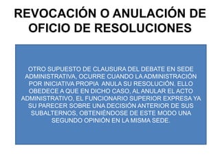 REVOCACIÓN O ANULACIÓN DE OFICIO DE RESOLUCIONESOTRO SUPUESTO DE CLAUSURA DEL DEBATE EN SEDE ADMINISTRATIVA, OCURRE CUANDO LA ADMINISTRACIÓN POR INICIATIVA PROPIA  ANULA SU RESOLUCIÓN. ELLO OBEDECE A QUE EN DICHO CASO, AL ANULAR EL ACTO ADMINISTRATIVO, EL FUNCIONARIO SUPERIOR EXPRESA YA SU PARECER SOBRE UNA DECISIÓN ANTERIOR DE SUS SUBALTERNOS, OBTENIÉNDOSE DE ESTE MODO UNA SEGUNDO OPINIÓN EN LA MISMA SEDE.