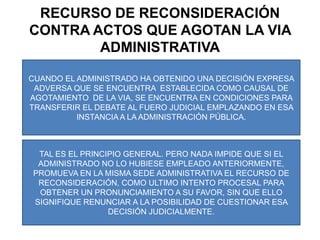 RECURSO DE RECONSIDERACIÓN CONTRA ACTOS QUE AGOTAN LA VIA ADMINISTRATIVACUANDO EL ADMINISTRADO HA OBTENIDO UNA DECISIÓN EXPRESA ADVERSA QUE SE ENCUENTRA  ESTABLECIDA COMO CAUSAL DE AGOTAMIENTO  DE LA VIA, SE ENCUENTRA EN CONDICIONES PARA TRANSFERIR EL DEBATE AL FUERO JUDICIAL EMPLAZANDO EN ESA INSTANCIA A LA ADMINISTRACIÓN PÚBLICA.TAL ES EL PRINCIPIO GENERAL. PERO NADA IMPIDE QUE SI EL ADMINISTRADO NO LO HUBIESE EMPLEADO ANTERIORMENTE, PROMUEVA EN LA MISMA SEDE ADMINISTRATIVA EL RECURSO DE RECONSIDERACIÓN, COMO ULTIMO INTENTO PROCESAL PARA OBTENER UN PRONUNCIAMIENTO A SU FAVOR, SIN QUE ELLO SIGNIFIQUE RENUNCIAR A LA POSIBILIDAD DE CUESTIONAR ESA DECISIÓN JUDICIALMENTE.