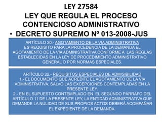 LEY 27584LEY QUE REGULA EL PROCESO CONTENCIOSO ADMINISTRATIVODECRETO SUPREMO Nº 013-2008-JUSARTÍCULO 20.- AGOTAMIENTO DE LA VIA ADMINISTRATIVAES REQUISITO PARA LA PROCEDENCIA DE LA DEMANDA EL AGOTAMIENTO DE LA VIA ADMINISTRATIVA CONFORME A  LAS REGLAS ESTABLECIDAS EN LA LEY DE PROCEDIMIENTO ADMINISTRATIVO GENERAL O POR NORMAS ESPECIALES.ARTÍCULO 22.- REQUISITOS ESPECIALES DE ADMISIBILIDAD1.- EL DOCUMENTO QUE ACREDITE EL AGOTAMIENTO DE LA VIA ADMINISTRATIVA, SALVO LAS EXCEPCIONES CONTEMPLADAS EN LA PRESENTE LEY.2.- EN EL SUPUESTO CONTEMPLADO EN  EL SEGÚNDO PÁRRAFO DEL ARTÍCULO 11 DE LA PRESENTE LEY, LA ENTIDAD ADMINISTRATIVA QUE DEMANDE LA NULIDAD DE SUS PROPIOS ACTOS DEBERÁ ACOMPAÑAR EL EXPEDIENTE DE LA DEMANDA.