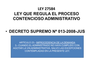 LEY 27584LEY QUE REGULA EL PROCESO CONTENCIOSO ADMINISTRATIVODECRETO SUPREMO Nº 013-2008-JUSARTÍCULO 23.- IMPROCEDENCIA DE LA DEMANDA3.- CUANDO EL ADMINISTRADO NO HAYA CUMPLIDO CON AGOTAR LA VÍA ADMINISTRATIVA, SALVO LAS EXCEPCIONES CONTEMPLADAS EN LA PRESENTE LEY.
