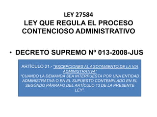 LEY 27584LEY QUE REGULA EL PROCESO CONTENCIOSO ADMINISTRATIVODECRETO SUPREMO Nº 013-2008-JUSARTÍCULO 21.- “EXCEPCIONES AL AGOTAMIENTO DE LA VIA ADMINISTRATIVA”“CUANDO LA DEMANDA SEA INTERPUESTA POR UNA ENTIDAD ADMINISTRATIVA O EN EL SUPUESTO CONTEMPLADO EN EL SEGÚNDO PÁRRAFO DEL ARTÍCULO 13 DE LA PRESENTE LEY”.