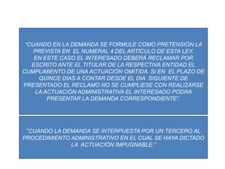 “CUANDO EN LA DEMANDA SE FORMULE COMO PRETENSIÓN LA PREVISTA EN  EL NUMERAL 4 DEL ARTÍCULO DE ESTA LEY.EN ESTE CASO EL INTERESADO DEBERÁ RECLAMAR POR ESCRITO ANTE EL TITULAR DE LA RESPECTIVA ENTIDAD EL CUMPLIMIENTO DE UNA ACTUACIÓN OMITIDA. SI EN  EL PLAZO DE QUINCE DIAS A CONTAR DESDE EL DIA  SIGUIENTE DE PRESENTADO EL RECLAMO NO SE CUMPLIESE CON REALIZARSE LA ACTUACIÓN ADMINISTRATIVA EL INTERESADO PODRA PRESENTAR LA DEMANDA CORRESPONDIENTE”.“CUANDO LA DEMANDA SE INTERPUESTA POR UN TERCERO AL PROCEDIMIENTO ADMINISTRATIVO EN EL CUAL SE HAYA DICTADO LA  ACTUACIÓN IMPUGNABLE.”