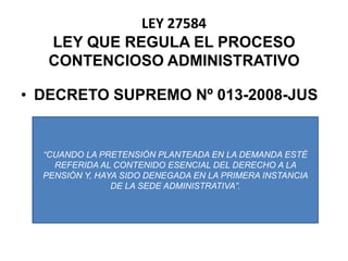 DECRETO SUPREMO Nº 013-2008-JUSLEY 27584LEY QUE REGULA EL PROCESO CONTENCIOSO ADMINISTRATIVO“CUANDO LA PRETENSIÓN PLANTEADA EN LA DEMANDA ESTÉ REFERIDA AL CONTENIDO ESENCIAL DEL DERECHO A LA PENSIÓN Y, HAYA SIDO DENEGADA EN LA PRIMERA INSTANCIA DE LA SEDE ADMINISTRATIVA”.