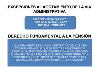 EXCEPCIONES AL AGOTAMIENTO DE LA VIA ADMINISTRATIVAPRECEDENTE VINCULANTE EXP. Nº 1417- 2005 – AA/TC ANICAMA HERNANDEZDERECHO FUNDAMENTAL A LA PENSIÓNEL AGOTAMIENTO DE LA VÍA ADMINISTRATIVA, DEJA DE SER EXIGIBLE, CUANDO LO QUE SE AFECTA ES EL CONTENIDO ESENCIAL O DIRECTAMENTE CONSTITUCIONAL DEL DERECHO FUNDAMENTAL A LA PENSIÓN; EL SUPREMO INTÉRPRETE DE LA CONSTITUCIÓN EN EL PROCESO DE AMPARO SEGUIDO POR ANICAMA HERNÁNDEZ (EXPEDIENTE N° 1417-2005-AA/TC