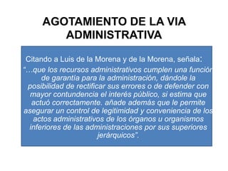 AGOTAMIENTO DE LA VIA ADMINISTRATIVACitando a Luis de la Morena y de la Morena, señala: “…que los recursos administrativos cumplen una función de garantía para la administración, dándole la posibilidad de rectificar sus errores o de defender con mayor contundencia el interés público, si estima que actuó correctamente. añade además que le permite asegurar un control de legitimidad y conveniencia de los actos administrativos de los órganos u organismos inferiores de las administraciones por sus superiores jerárquicos”.