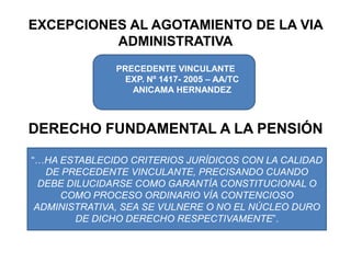 EXCEPCIONES AL AGOTAMIENTO DE LA VIA ADMINISTRATIVAPRECEDENTE VINCULANTE EXP. Nº 1417- 2005 – AA/TC ANICAMA HERNANDEZDERECHO FUNDAMENTAL A LA PENSIÓN“…HA ESTABLECIDO CRITERIOS JURÍDICOS CON LA CALIDAD DE PRECEDENTE VINCULANTE, PRECISANDO CUANDO DEBE DILUCIDARSE COMO GARANTÍA CONSTITUCIONAL O COMO PROCESO ORDINARIO VÍA CONTENCIOSO ADMINISTRATIVA, SEA SE VULNERE O NO EL NÚCLEO DURO DE DICHO DERECHO RESPECTIVAMENTE”.
