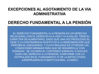 EXCEPCIONES AL AGOTAMIENTO DE LA VIA ADMINISTRATIVADERECHO FUNDAMENTAL A LA PENSIÓNEL DERECHO FUNDAMENTAL A LA PENSIÓN ES UN DERECHO RELACIONAL CON EL DERECHO A LA VIDA Y A LA SALUD; TIENE EL CARÁCTER DE ALIMENTARIO, DADO QUE UNA VEZ PRODUCIDO EL CESE O LA CONTINGENCIA SUSTITUYE A LA REMUNERACIÓN QUE PERCIBÍA EL ASEGURADO, Y CUYA FINALIDAD ES OTORGAR LAS CONDICIONES MÍNIMAS PARA QUE SE DESARROLLE CON DIGNIDAD.  SE VULNERA EL CONTENIDO ESENCIAL O NÚCLEO DURO DEL DERECHO A LA PENSIÓN, CONFORME CON LO ESTIPULADO EN EL FUNDAMENTO 37 DE LA ANTES CITADA JURISPRUDENCIA CONSTITUCIONAL, CUANDO: