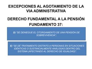 EXCEPCIONES AL AGOTAMIENTO DE LA VIA ADMINISTRATIVADERECHO FUNDAMENTAL A LA PENSIÓNFUNDAMENTO 37:D) “SE DENIEGUE EL OTORGAMIENTO DE UNA PENSIÓN DE SOBREVIVENCIA”;E) “SE DÉ TRATAMIENTO DISTINTO A PERSONAS EN SITUACIONES IDÉNTICAS O SUSTANCIALMENTE ANÁLOGAS DENTRO DEL SISTEMA (AFECTANDO AL DERECHO DE IGUALDAD)”.