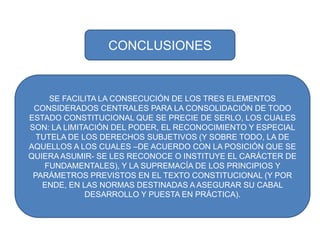 SE FACILITA LA CONSECUCIÓN DE LOS TRES ELEMENTOS CONSIDERADOS CENTRALES PARA LA CONSOLIDACIÓN DE TODO ESTADO CONSTITUCIONAL QUE SE PRECIE DE SERLO, LOS CUALES SON: LA LIMITACIÓN DEL PODER, EL RECONOCIMIENTO Y ESPECIAL TUTELA DE LOS DERECHOS SUBJETIVOS (Y SOBRE TODO, LA DE AQUELLOS A LOS CUALES –DE ACUERDO CON LA POSICIÓN QUE SE QUIERA ASUMIR- SE LES RECONOCE O INSTITUYE EL CARÁCTER DE FUNDAMENTALES), Y LA SUPREMACÍA DE LOS PRINCIPIOS Y PARÁMETROS PREVISTOS EN EL TEXTO CONSTITUCIONAL (Y POR ENDE, EN LAS NORMAS DESTINADAS A ASEGURAR SU CABAL DESARROLLO Y PUESTA EN PRÁCTICA).CONCLUSIONES