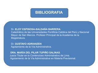       Dr. ELOY ESPINOSA-SALDAÑA BARRERA      Catedrático de las Universidades Pontificia Católica del Perú y Nacional       Mayor de San Marcos. Profesor Principal de la Academia de la          Magistratura.      Dr. GUSTAVO ADRIANZEN      Agotamiento de la Vía Administrativa.     DRA. MARÍA DEL PILAR TUPIÑO SALINAS.    Jueza Titular en lo Contencioso Administrativo de Lima.      Agotamiento de la Vía Administrativa en Materia Previsional. BIBLIOGRAFIA