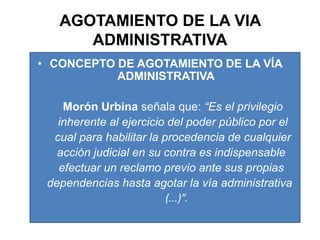 AGOTAMIENTO DE LA VIA ADMINISTRATIVACONCEPTO DE AGOTAMIENTO DE LA VÍA ADMINISTRATIVA  Morón Urbina señala que: “Es el privilegio        inherente al ejercicio del poder público por el        cual para habilitar la procedencia de cualquier       acción judicial en su contra es indispensable       efectuar un reclamo previo ante sus propias      dependencias hasta agotar la vía administrativa                                                        (...)”.